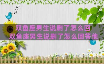 双鱼座男生说删了怎么回 双鱼座男生说删了怎么回答他